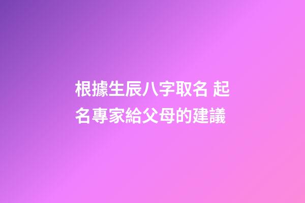 根據生辰八字取名 起名專家給父母的建議